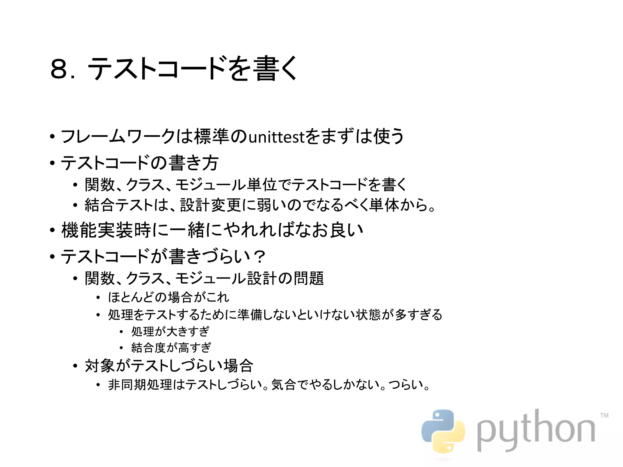 ８．テストコードを書く • フレームワークは標準のunittestをまずは使う • テストコードの書き方 • 関数、クラス、モジュール単位でテストコードを書く • 結合テストは、設計変更に弱いのでなるべく単体から。 • 機能実装時に一緒にやれればなお良い • テストコードが書きづらい？ • 関数、クラス、モジュール設計の問題 • ほとんどの場合がこれ • 処理をテストするために準備しないといけない状態が多すぎる • 処理が大きすぎ • 結合度が高すぎ • 対象がテストしづらい場合 • 非同期処理はテストしづらい。気合でやるしかない。つらい。 