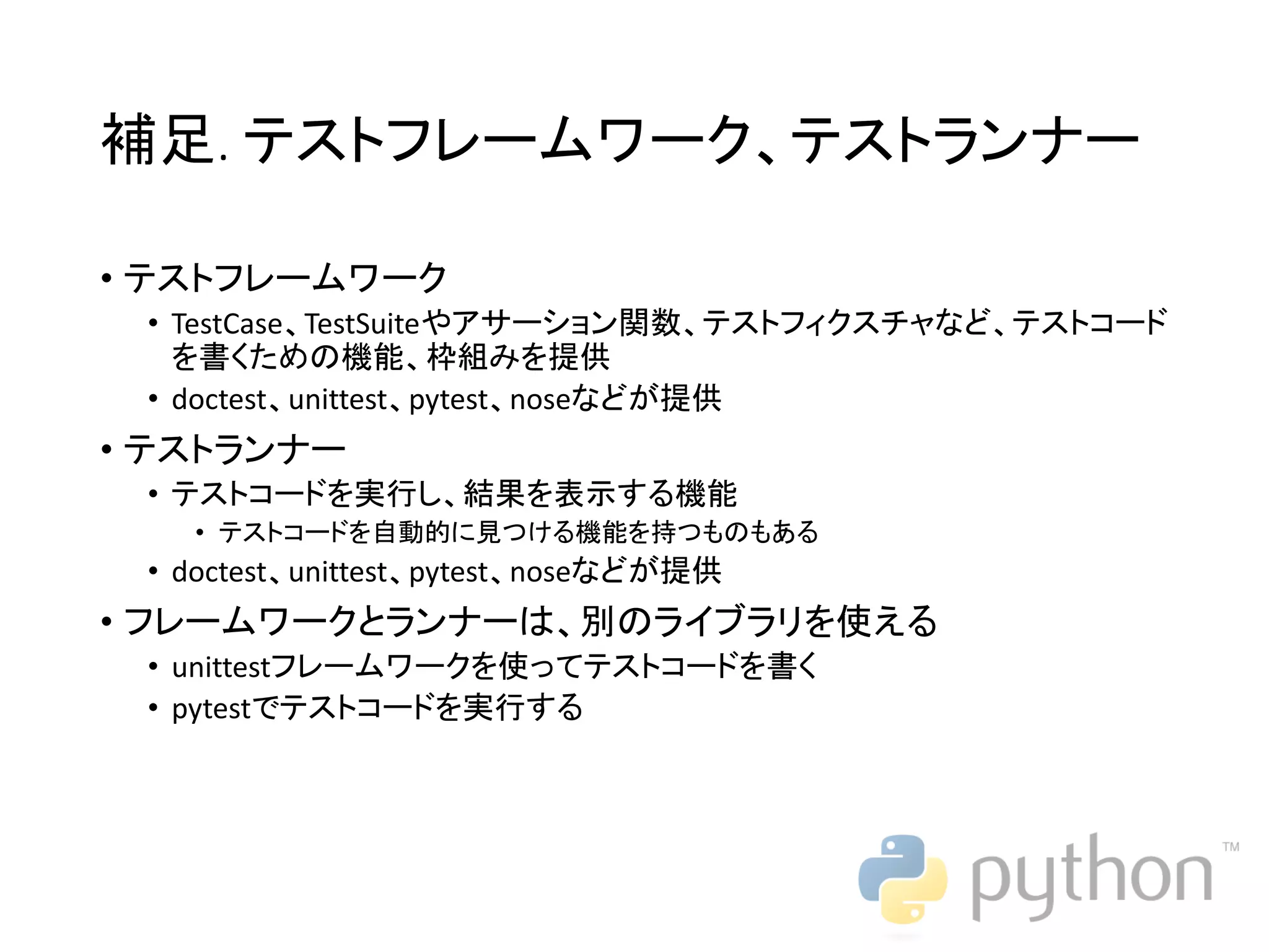 補足. テストフレームワーク、テストランナー • テストフレームワーク • TestCase、TestSuiteやアサーション関数、テストフィクスチャなど、テストコード を書くための機能、枠組みを提供 • doctest、unittest、pytest、noseなどが提供 • テストランナー • テストコードを実行し、結果を表示する機能 • テストコードを自動的に見つける機能を持つものもある • doctest、unittest、pytest、noseなどが提供 • フレームワークとランナーは、別のライブラリを使える • unittestフレームワークを使ってテストコードを書く • pytestでテストコードを実行する 
