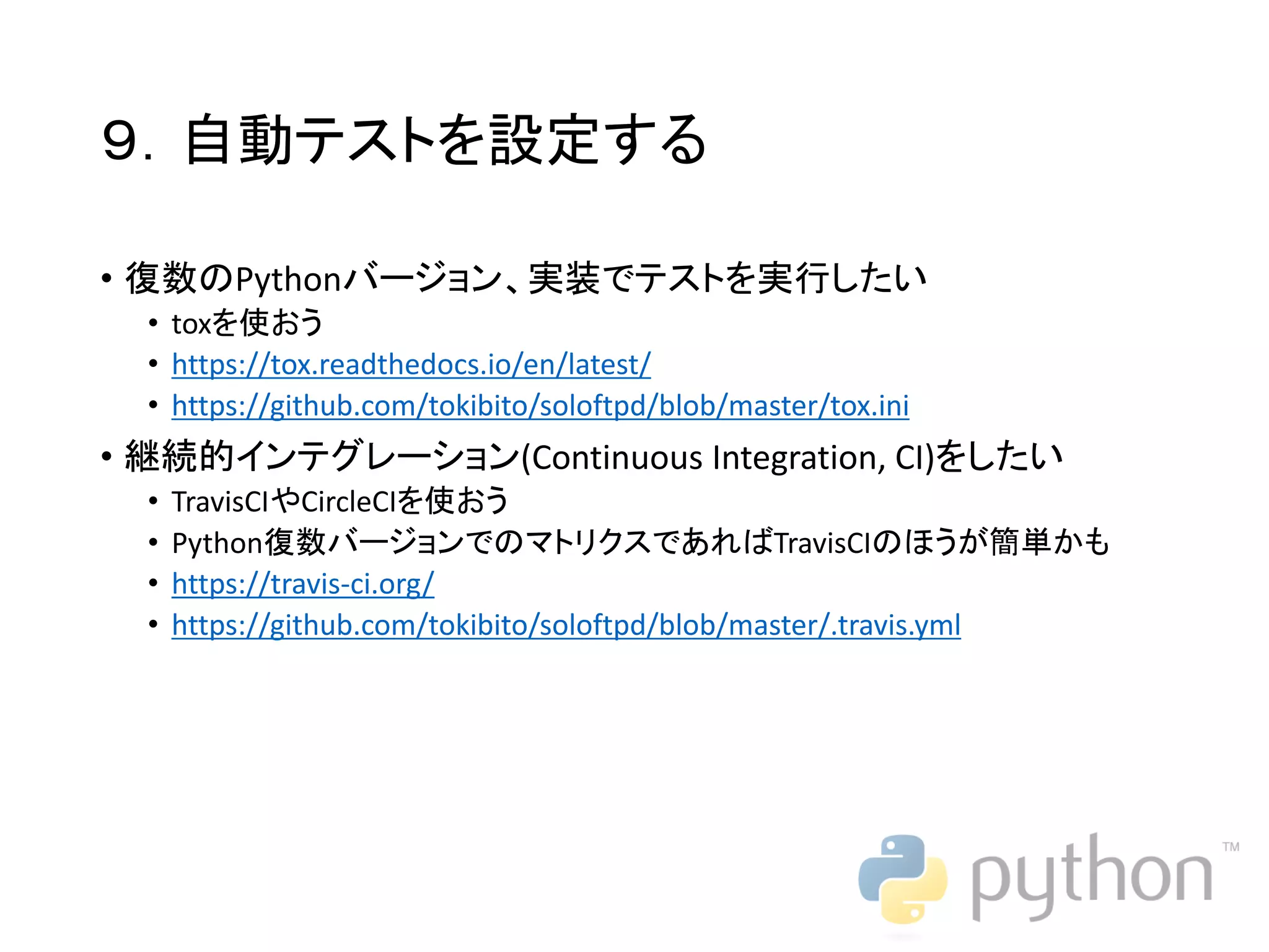 ９．自動テストを設定する • 復数のPythonバージョン、実装でテストを実行したい • toxを使おう • https://tox.readthedocs.io/en/latest/ • https://github.com/tokibito/soloftpd/blob/master/tox.ini • 継続的インテグレーション(Continuous Integration, CI)をしたい • TravisCIやCircleCIを使おう • Python復数バージョンでのマトリクスであればTravisCIのほうが簡単かも • https://travis-ci.org/ • https://github.com/tokibito/soloftpd/blob/master/.travis.yml 
