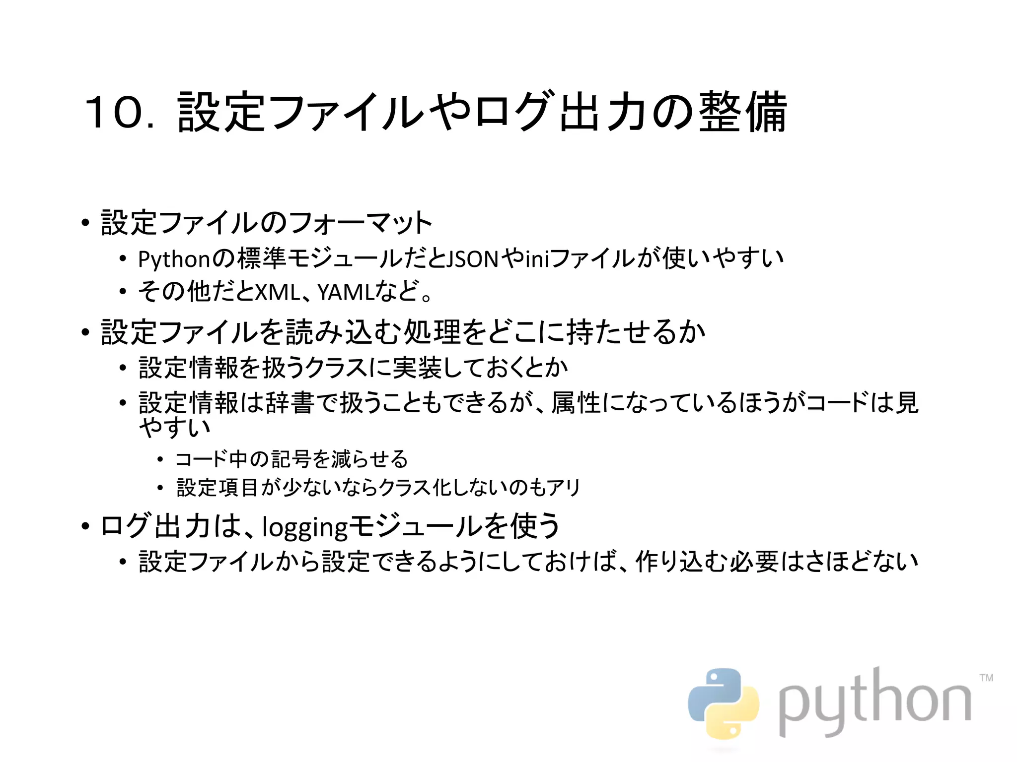 １０．設定ファイルやログ出力の整備 • 設定ファイルのフォーマット • Pythonの標準モジュールだとJSONやiniファイルが使いやすい • その他だとXML、YAMLなど。 • 設定ファイルを読み込む処理をどこに持たせるか • 設定情報を扱うクラスに実装しておくとか • 設定情報は辞書で扱うこともできるが、属性になっているほうがコードは見 やすい • コード中の記号を減らせる • 設定項目が少ないならクラス化しないのもアリ • ログ出力は、loggingモジュールを使う • 設定ファイルから設定できるようにしておけば、作り込む必要はさほどない 