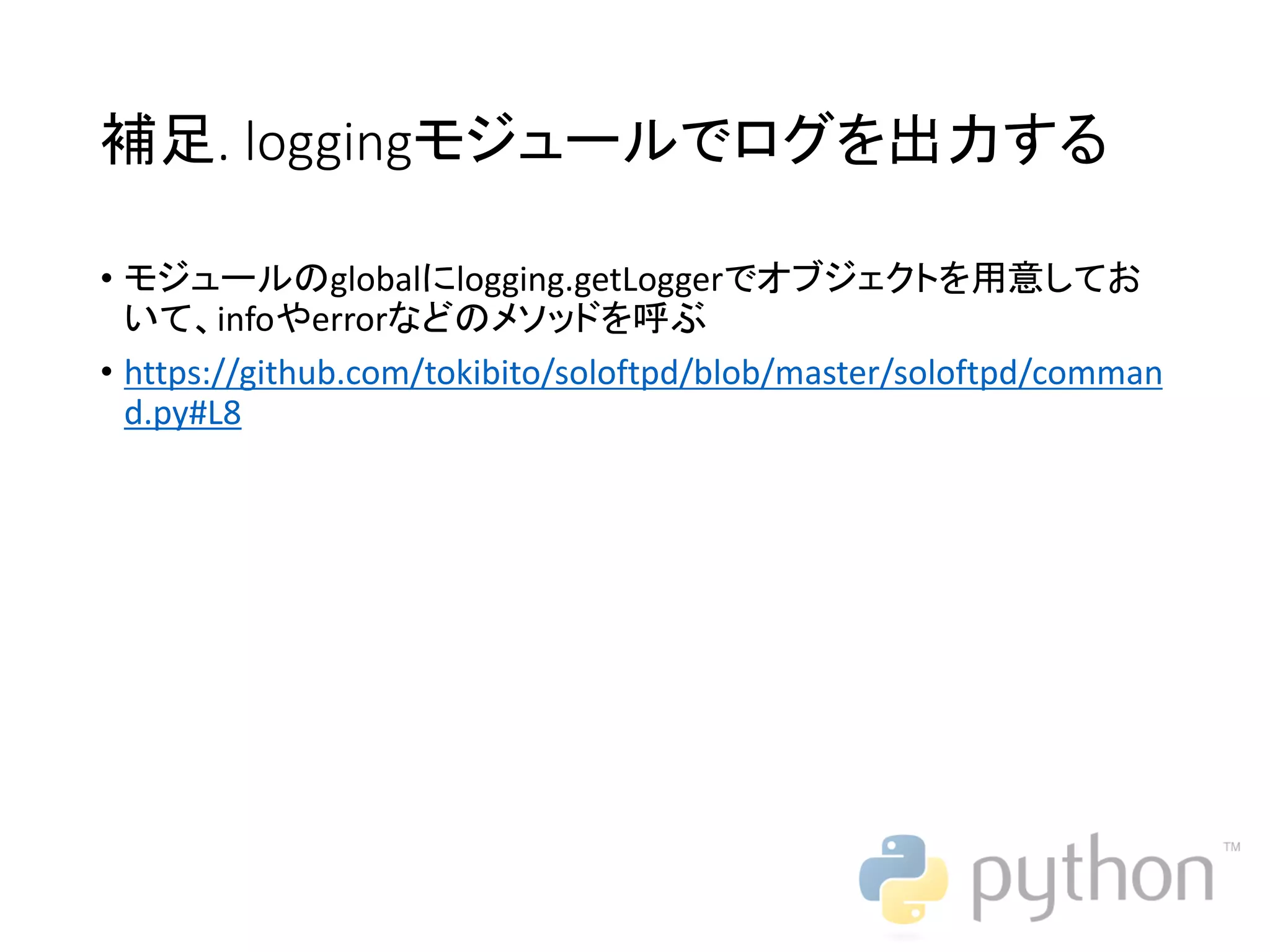 補足. loggingモジュールでログを出力する • モジュールのglobalにlogging.getLoggerでオブジェクトを用意してお いて、infoやerrorなどのメソッドを呼ぶ • https://github.com/tokibito/soloftpd/blob/master/soloftpd/comman d.py#L8 