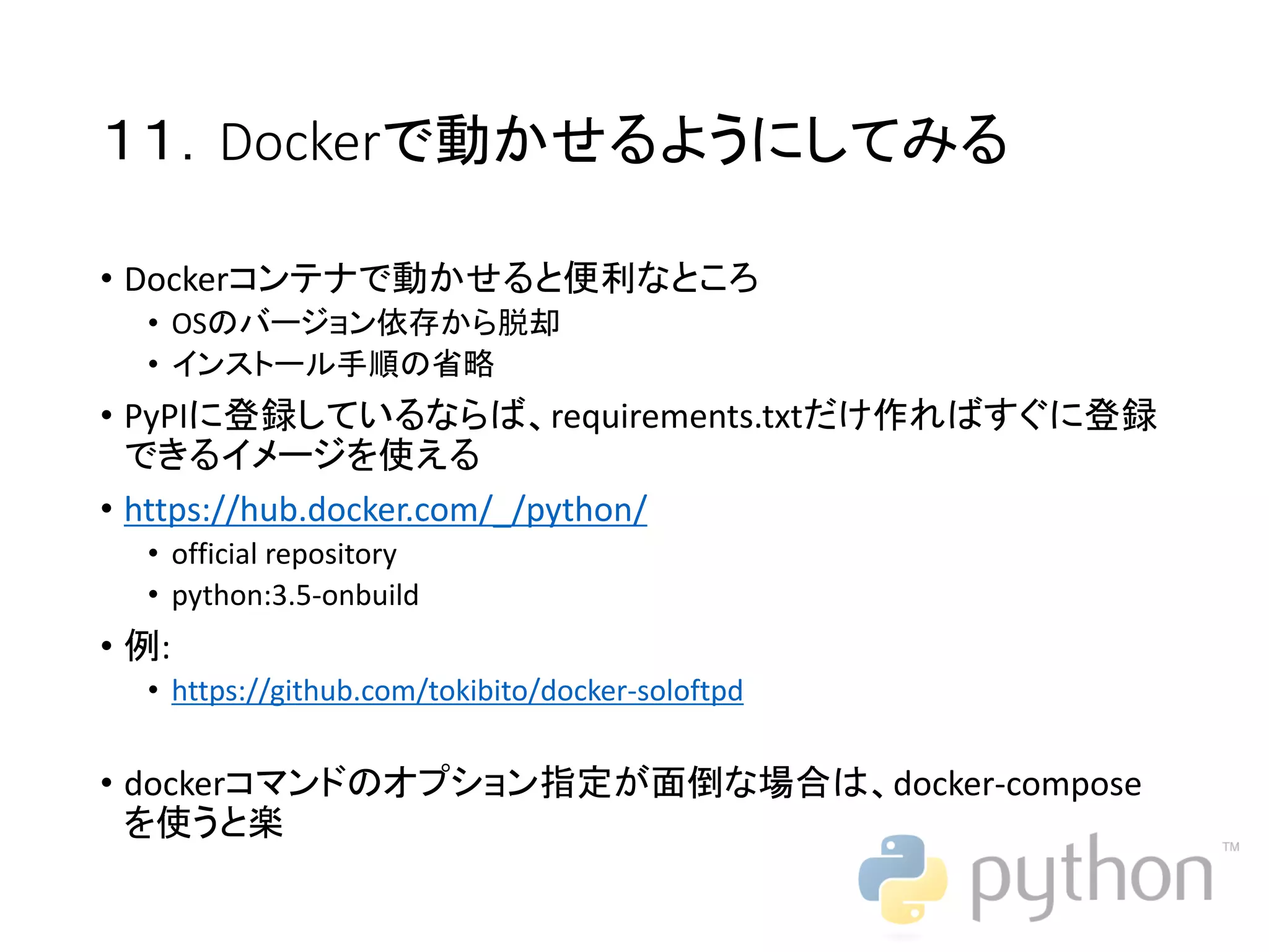 １１．Dockerで動かせるようにしてみる • Dockerコンテナで動かせると便利なところ • OSのバージョン依存から脱却 • インストール手順の省略 • PyPIに登録しているならば、requirements.txtだけ作ればすぐに登録 できるイメージを使える • https://hub.docker.com/_/python/ • official repository • python:3.5-onbuild • 例: • https://github.com/tokibito/docker-soloftpd • dockerコマンドのオプション指定が面倒な場合は、docker-compose を使うと楽 