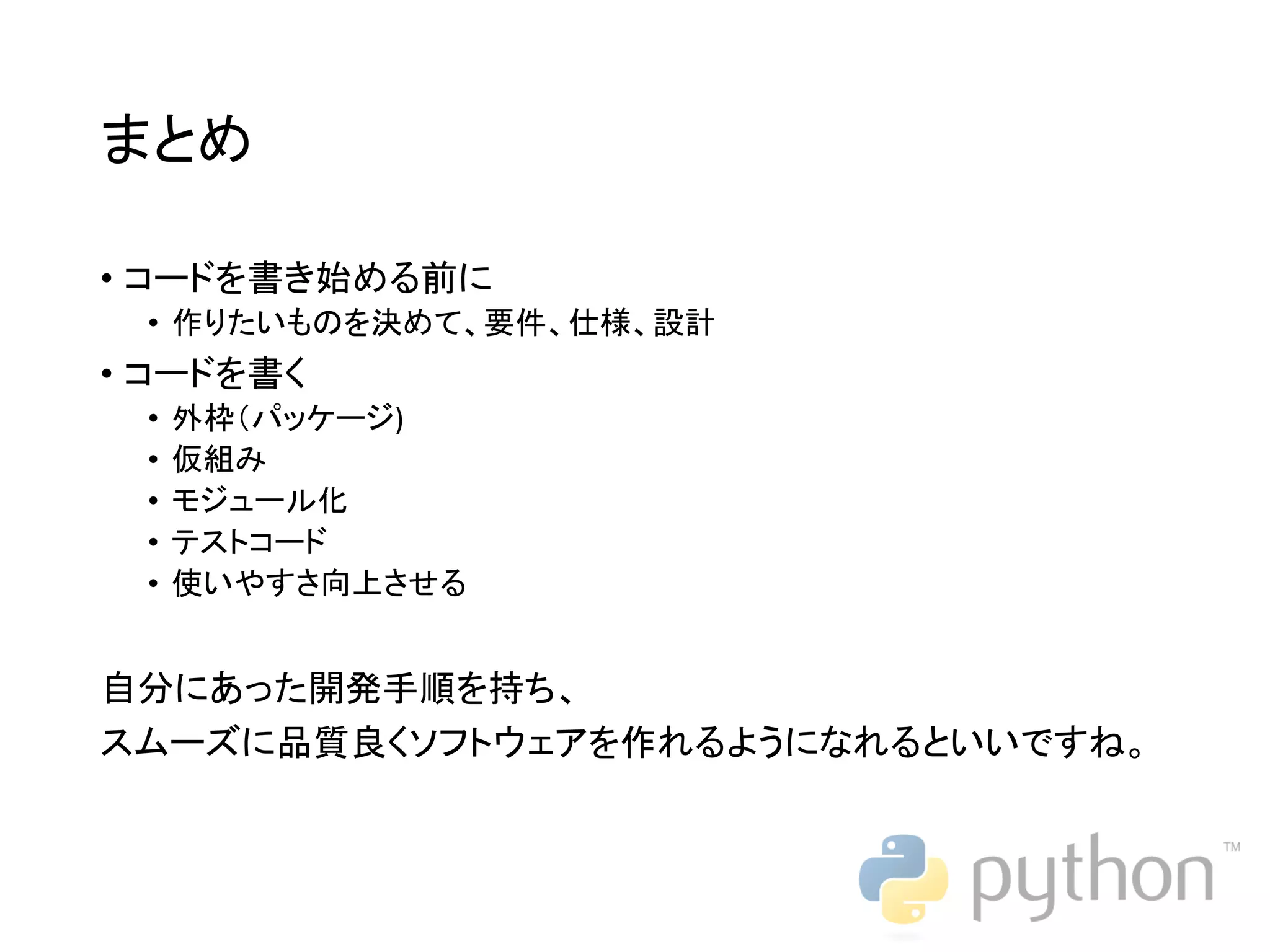 まとめ • コードを書き始める前に • 作りたいものを決めて、要件、仕様、設計 • コードを書く • 外枠（パッケージ) • 仮組み • モジュール化 • テストコード • 使いやすさ向上させる 自分にあった開発手順を持ち、 スムーズに品質良くソフトウェアを作れるようになれるといいですね。 