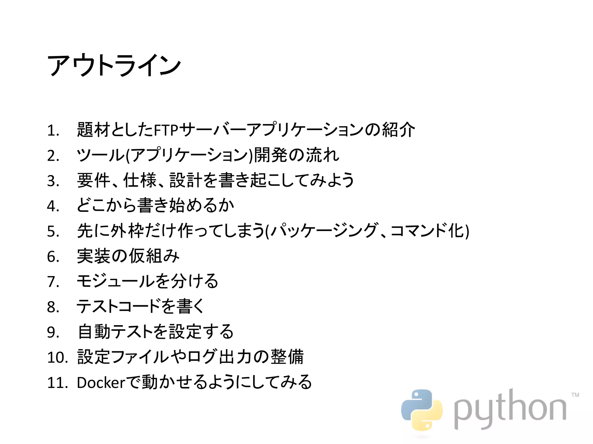 アウトライン 1. 題材としたFTPサーバーアプリケーションの紹介 2. ツール(アプリケーション)開発の流れ 3. 要件、仕様、設計を書き起こしてみよう 4. どこから書き始めるか 5. 先に外枠だけ作ってしまう(パッケージング、コマンド化) 6. 実装の仮組み 7. モジュールを分ける 8. テストコードを書く 9. 自動テストを設定する 10. 設定ファイルやログ出力の整備 11. Dockerで動かせるようにしてみる 