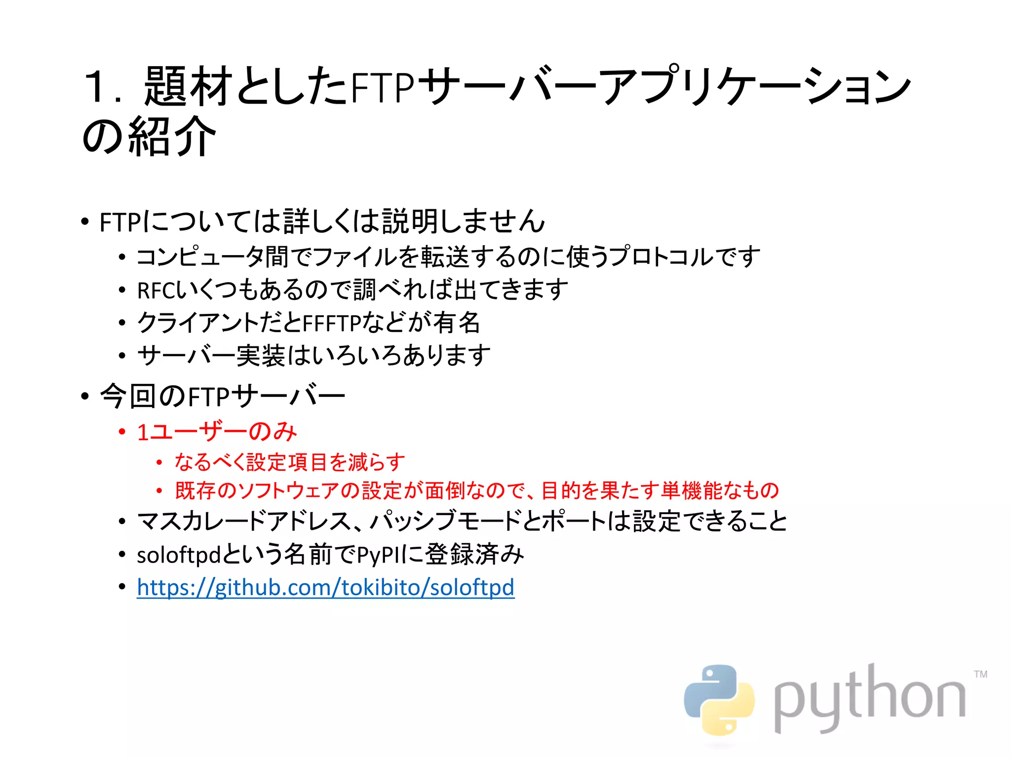 １．題材としたFTPサーバーアプリケーション の紹介 • FTPについては詳しくは説明しません • コンピュータ間でファイルを転送するのに使うプロトコルです • RFCいくつもあるので調べれば出てきます • クライアントだとFFFTPなどが有名 • サーバー実装はいろいろあります • 今回のFTPサーバー • 1ユーザーのみ • なるべく設定項目を減らす • 既存のソフトウェアの設定が面倒なので、目的を果たす単機能なもの • マスカレードアドレス、パッシブモードとポートは設定できること • soloftpdという名前でPyPIに登録済み • https://github.com/tokibito/soloftpd 