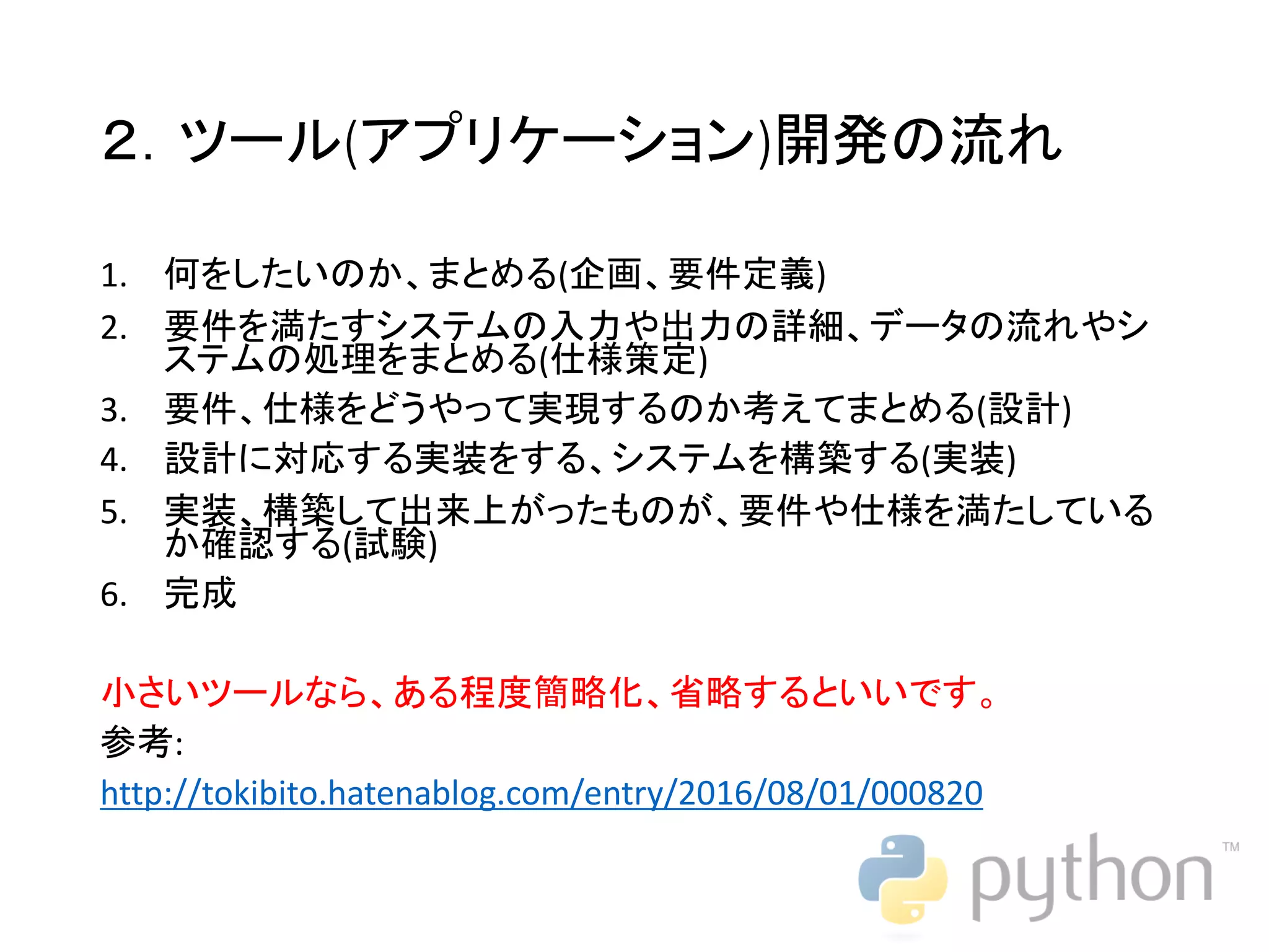 ２．ツール(アプリケーション)開発の流れ 1. 何をしたいのか、まとめる(企画、要件定義) 2. 要件を満たすシステムの入力や出力の詳細、データの流れやシ ステムの処理をまとめる(仕様策定) 3. 要件、仕様をどうやって実現するのか考えてまとめる(設計) 4. 設計に対応する実装をする、システムを構築する(実装) 5. 実装、構築して出来上がったものが、要件や仕様を満たしている か確認する(試験) 6. 完成 小さいツールなら、ある程度簡略化、省略するといいです。 参考: http://tokibito.hatenablog.com/entry/2016/08/01/000820 