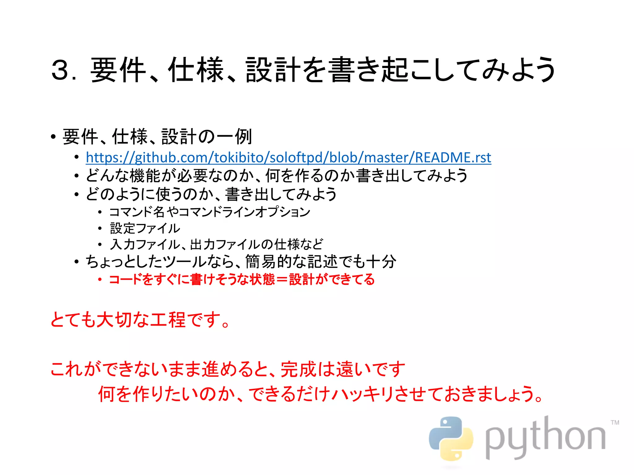 ３．要件、仕様、設計を書き起こしてみよう • 要件、仕様、設計の一例 • https://github.com/tokibito/soloftpd/blob/master/README.rst • どんな機能が必要なのか、何を作るのか書き出してみよう • どのように使うのか、書き出してみよう • コマンド名やコマンドラインオプション • 設定ファイル • 入力ファイル、出力ファイルの仕様など • ちょっとしたツールなら、簡易的な記述でも十分 • コードをすぐに書けそうな状態＝設計ができてる とても大切な工程です。 これができないまま進めると、完成は遠いです 何を作りたいのか、できるだけハッキリさせておきましょう。 