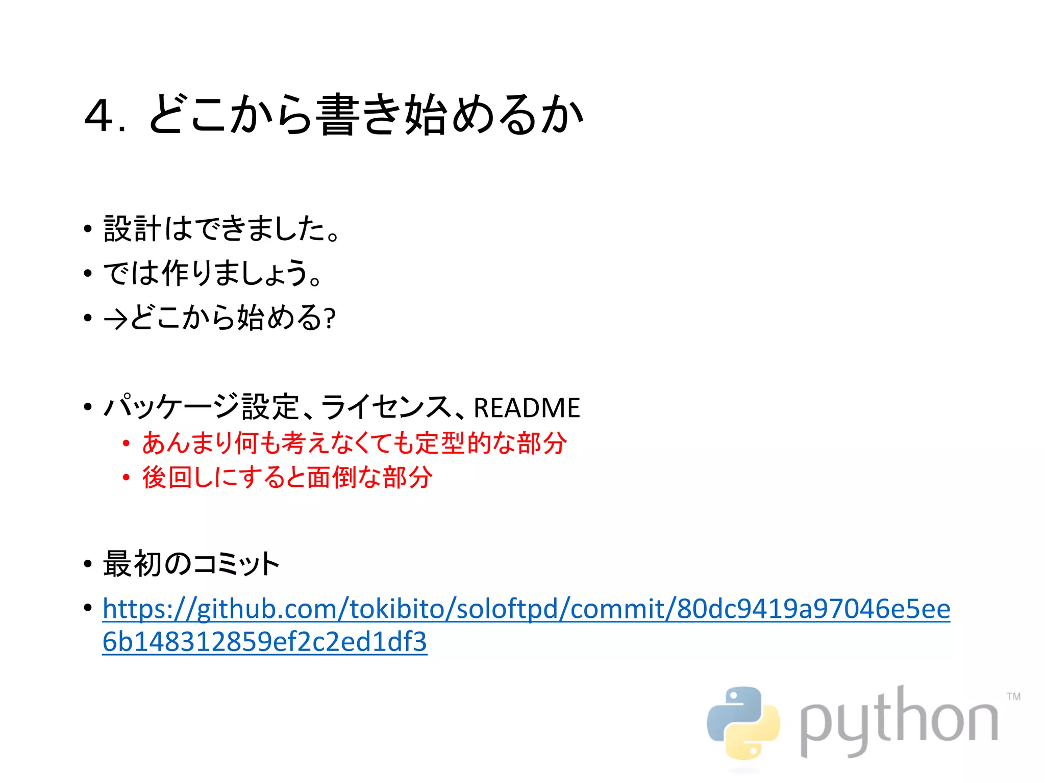 ４．どこから書き始めるか • 設計はできました。 • では作りましょう。 • →どこから始める? • パッケージ設定、ライセンス、README • あんまり何も考えなくても定型的な部分 • 後回しにすると面倒な部分 • 最初のコミット • https://github.com/tokibito/soloftpd/commit/80dc9419a97046e5ee 6b148312859ef2c2ed1df3 