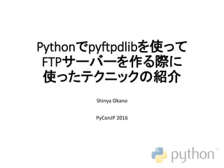 Pythonでpyftpdlibを使って
FTPサーバーを作る際に
使ったテクニックの紹介
Shinya Okano
PyConJP 2016
 