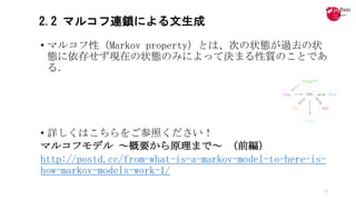 2.2 マルコフ連鎖による文生成
• マルコフ性（Markov	property）とは、次の状態が過去の状
態に依存せず現在の状態のみによって決まる性質のことであ
る．
• 詳しくはこちらをご参照ください！
マルコフモデル ～概要から原理まで～ （前編）
http://postd.cc/from-what-is-a-markov-model-to-here-is-
how-markov-models-work-1/
11
 