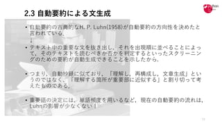 2.3 自動要約による文生成
• ⾃動要約の古典的なH. P. Luhn(1958)が⾃動要約の⽅向性を決めたと
⾔われている．
↓
• テキスト中の重要な⽂を抜き出し，それを出現順に並べることによっ
て，そのテキストを読むべきか否かを判定するといったスクリーニン
グのための要約が⾃動⽣成できることを⽰したから.
• つまり，⾃動抄録に似ており，「理解し，再構成し，⽂章⽣成」とい
うのではなく、「理解する箇所が重要部に近似する」と割り切って考
えたものである．
• 重要語の決定には，単語頻度を⽤いるなど，現在の⾃動要約の流れは，
Luhnの影響が少なくない！
12
 