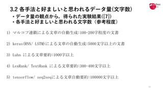 3.2 各手法と好ましいと思われるデータ量(文字数)
• データ量の観点から，得られた実験結果([7])
• 各⼿法と好ましいと思われる⽂字数（参考程度）
1) マルコフ連鎖による文章の自動生成:100−200字程度の文書
2)	keras(RNN/	LSTM)による文章の自動生成:5000文字以上の文書
3)	Luhn による文章要約:1000字以上
4)	LexRank/	TextRank による文章要約:300−400文字以上
5)	tensorflow/	seq2seqによる文章自動要約:100000文字以上
16
 
