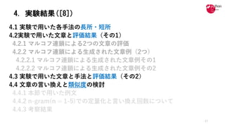 4. 実験結果([8])
4.1 実験で⽤いた各⼿法の⻑所・短所
4.2実験で⽤いた⽂章と評価結果（その1）
4.2.1 マルコフ連鎖による2つの⽂章の評価
4.2.2 マルコフ連鎖による⽣成された⽂章例（2つ）
4.2.2.1 マルコフ連鎖による⽣成された⽂章例その1
4.2.2.2 マルコフ連鎖による⽣成された⽂章例その2
4.3 実験で⽤いた⽂章と⼿法と評価結果（その2）
4.4 ⽂章の⾔い換えと類似度の検討
4.4.1 本節で⽤いた例⽂
4.4.2 n-gram(n = 1-5)での定量化と⾔い換え回数について
4.4.3 考察結果
17
 