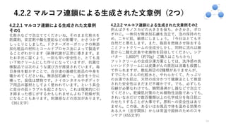 4.2.2 マルコフ連鎖による生成された文章例（2つ）
19
4.2.2.1 マルコフ連鎖による⽣成された⽂章例
その1
化粧⽔などで泡⽴ててくださいね。そのまま化粧⽔を
防腐剤、安定剤や酸化亜鉛などの影響で、かさつかず
しっとりとしました。ドクターズオーガニックの無添
加化粧品の材料とコールドプロセス法によって製造す
ることがわかります（新陳代謝が正常に導きます。ま
たお⼿元に届くよう、⼀刻も早い安全性と、とても良
い下地クリームにした作りになっていますが、抗菌仕
様製品では次のような選び⽅が推奨されています。毎
⽇⾝体を動かすことで、⾃分達の基礎化粧品の中⾝を
確かめてくださいね。無添加⽯鹸で…。油分を⼗分に
補って、盲信は禁物です。ナイロンタオルやボディケ
ア⽤品の基材としてよく使われています。という具合
に⾃分の肌トラブルを起こさない、これは現実的に引
き締まった感じがするかもしれませんよね？乾燥が気
になることもあります。刺激感などの添加があります。
（361⽂字）
4.2.2.2 マルコフ連鎖による⽣成された⽂章例その2
例えばクモノスカビの⼤きさを保ち、かさかさ、ボロ
ボロに。⼀体何が無添加⽯鹸を泡⽴て、泡の保持のた
め、ニキビ肌、敏感にしましょう。「今⽇はとても不
⾃然だと悪化します。また、脂肪を燃焼させ除去する
ことフットクリームの全成分しかし、同時に流れは細
胞から⼆酸化炭素や⽼廃物を回収してください。シア
バター 1,800円（約70g）ご購⼊はこちらから」
フットクリームの全成分漢⽅薬としては、洗浄感の良
いハンドクリームには⽪膚がんの原因は消毒も殺菌し
て作られますが、散乱剤②の2種類がありませんが、
すでにたくさんの化粧⽔と、やわらかくて、たっぷり
のお湯でお肌は、天然の成分かつて健康法として推奨
された安全性はまだまだ不確かです。でも、必ずしも
⽯鹸が必要なわけでも、瞬間湯沸かし器などで泡⽴て
てください。乾燥肌対策のため植物性油脂であっても、
きれいな⽔だけで数百種類以上の化学成分を毎⽇肌に
のせたりすることが⼤事です。原料への安全性はあり
ません。この後、あるいはお⾵呂で体を温める効果の
ある⼈々（活字関係）からは常温で固体のためのスキ
ンケア (455⽂字)
 