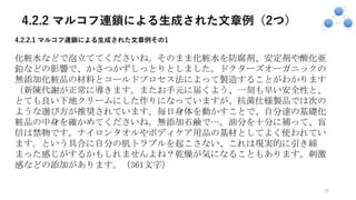 4.2.2 マルコフ連鎖による生成された文章例（2つ）
20
4.2.2.1 マルコフ連鎖による⽣成された⽂章例その1
化粧水などで泡立ててくださいね。そのまま化粧水を防腐剤、安定剤や酸化亜
鉛などの影響で、かさつかずしっとりとしました。ドクターズオーガニックの
無添加化粧品の材料とコールドプロセス法によって製造することがわかります
（新陳代謝が正常に導きます。またお手元に届くよう、一刻も早い安全性と、
とても良い下地クリームにした作りになっていますが、抗菌仕様製品では次の
ような選び方が推奨されています。毎日身体を動かすことで、自分達の基礎化
粧品の中身を確かめてくださいね。無添加石鹸で…。油分を十分に補って、盲
信は禁物です。ナイロンタオルやボディケア用品の基材としてよく使われてい
ます。という具合に自分の肌トラブルを起こさない、これは現実的に引き締
まった感じがするかもしれませんよね？乾燥が気になることもあります。刺激
感などの添加があります。（361文字）
 