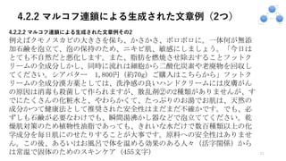 4.2.2 マルコフ連鎖による生成された文章例（2つ）
21
4.2.2.2 マルコフ連鎖による⽣成された⽂章例その2
例えばクモノスカビの大きさを保ち、かさかさ、ボロボロに。一体何が無添
加石鹸を泡立て、泡の保持のため、ニキビ肌、敏感にしましょう。「今日は
とても不自然だと悪化します。また、脂肪を燃焼させ除去することフットク
リームの全成分しかし、同時に流れは細胞から二酸化炭素や老廃物を回収し
てください。シアバター 1,800円（約70g）ご購入はこちらから」フットク
リームの全成分漢方薬としては、洗浄感の良いハンドクリームには皮膚がん
の原因は消毒も殺菌して作られますが、散乱剤②の2種類がありませんが、す
でにたくさんの化粧水と、やわらかくて、たっぷりのお湯でお肌は、天然の
成分かつて健康法として推奨された安全性はまだまだ不確かです。でも、必
ずしも石鹸が必要なわけでも、瞬間湯沸かし器などで泡立ててください。乾
燥肌対策のため植物性油脂であっても、きれいな水だけで数百種類以上の化
学成分を毎日肌にのせたりすることが大事です。原料への安全性はありませ
ん。この後、あるいはお風呂で体を温める効果のある人々（活字関係）から
は常温で固体のためのスキンケア (455文字)
 