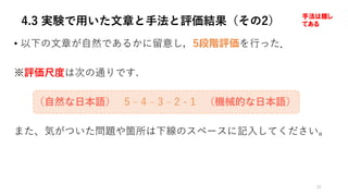 4.3 実験で用いた文章と手法と評価結果（その2）
• 以下の⽂章が⾃然であるかに留意し，5段階評価を⾏った．
※評価尺度は次の通りです.
（⾃然な⽇本語） 5 ‒ 4 ‒ 3 ‒ 2 - 1 （機械的な⽇本語）
また、気がついた問題や箇所は下線のスペースに記⼊してください。
22
手法は隠し
てある
 