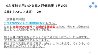 4.3 実験で用いた文章と評価結果（その2）
⽂章1（マルコフ連鎖） 2点
（実務者の評価）
"1つ1つの⽂としては問題がないレベル。
ただし⽂章のつながり＝⽂脈が⽀離滅裂のため、明らかに全体の⽂
章としては⼈間の⽬から⾒て不⾃然。
例：⼿軽に薬ではないでしょうか？⽼化防⽌にも沢⼭あるのです。
ですから、お⽔や空気も⼊ります。
例えばこの⽂章は前後で繋がりがないようにみえる。ですから、の
後が繋がらないように感じる。"
24
 
