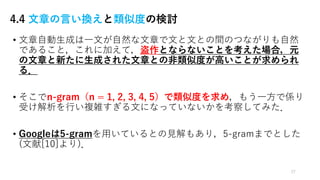 4.4 文章の言い換えと類似度の検討
• ⽂章⾃動⽣成は⼀⽂が⾃然な⽂章で⽂と⽂との間のつながりも⾃然
であること，これに加えて，盗作とならないことを考えた場合，元
の⽂章と新たに⽣成された⽂章との⾮類似度が⾼いことが求められ
る．
• そこでn-gram（n = 1, 2, 3, 4, 5）で類似度を求め，もう⼀⽅で係り
受け解析を⾏い複雑すぎる⽂になっていないかを考察してみた．
• Googleは5-gramを⽤いているとの⾒解もあり，5-gramまでとした
(⽂献[10]より)．
27
 