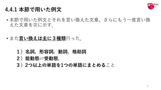 4.4.1 本節で用いた例文
• 本節で⽤いた例⽂とそれを⾔い換えた⽂章、さらにもう⼀度⾔い換
えた⽂章を次に⽰す．
• また⾔い換えは主に３種類⾏った．
１）名詞，形容詞，動詞，格助詞
２）能動態⇄受動態，
３）2つ以上の単語を1つの単語にまとめること
28
 