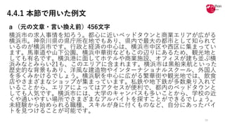 4.4.1 本節で用いた例文
a （元の⽂章・⾔い換え前）456⽂字
横浜市の求⼈事情を知ろう。都⼼に近いベッドタウンと商業エリアが広がる
横浜市。神奈川県の県庁所在地でもあり、県内で最⼤の都市として知られて
いるのが横浜市です。⾏政と経済の中⼼は、横浜市中区や⻄区に集まってい
ます。⾺⾞道や⼭下公園、横浜中華街などもこの辺りにあるため、観光地と
しても有名です。横浜港に⾯してホテルや商業施設、オフィスが建ち並ぶ横
浜みなとみらい21も、このエリアに含まれます。横浜市は⿊船来航といった
歴史的な背景もあり、洋⾵な建造物やインターナショナルスクール、外国⼈
を多くみかけるでしょう。横浜駅を中⼼に広がる繁華街や観光地では、飲⾷
店やさまざまなショップが集まっています。私鉄や地下鉄が多数乗り⼊れて
いることから、エリアによってはアクセスが便利で、都内のベッドタウンと
しても⼈気です。横浜市には、⼤学のキャンパスも多いことから、学校の近
くや通いやすい場所でさまざまなアルバイトを探すことができるでしょう。
未経験から始められる職種、スキルが⾝に付くものなど、⾃分にあったバイ
トを⾒つけることが可能です。
30
 