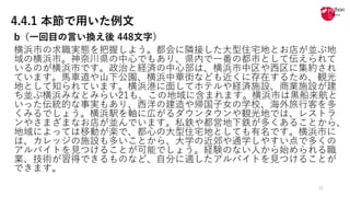4.4.1 本節で用いた例文
b（⼀回⽬の⾔い換え後 448⽂字）
横浜市の求職実態を把握しよう。都会に隣接した⼤型住宅地とお店が並ぶ地
域の横浜市。神奈川県の中⼼でもあり、県内で⼀番の都市として伝えられて
いるのが横浜市です。政治と経済の中⼼部は、横浜市中区や⻄区に集約され
ています。⾺⾞道や⼭下公園、横浜中華街なども近くに存在するため、観光
地として知られています。横浜港に⾯してホテルや経済施設、商業施設が建
ち並ぶ横浜みなとみらい21も、この地域に含まれます。横浜市は⿊船来航と
いった伝統的な事実もあり、⻄洋の建造や帰国⼦⼥の学校、海外旅⾏客を多
くみるでしょう。横浜駅を軸に広がるダウンタウンや観光地では、レストラ
ンやさまざまなお店が並んでいます。私鉄や都営地下鉄が多くあることから、
地域によっては移動が楽で、都⼼の⼤型住宅地としても有名です。横浜市に
は、カレッジの施設も多いことから、⼤学の近郊や通学しやすい点で多くの
アルバイトを⾒つけることが可能でしょう。経験のない⼈から始められる職
業、技術が習得できるものなど、⾃分に適したアルバイトを⾒つけることが
できます。
31
 