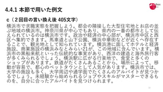 4.4.1 本節で用いた例文
c（２回⽬の⾔い換え後 405⽂字）
横浜市で求職実態を把握しよう。都会の隣接した⼤型住宅地とお店の並
ぶ地域の横浜市。神奈川県が中⼼でもあり、県内の⼀番の都市として伝
えられているのは横浜市です。政治や経済の中⼼部が、横浜市中区と⻄
区へ集約できます。⾺⾞道と⼭下公園、横浜中華街などが近くへ存在す
ることで、観光地として知られています。横浜港に⾯してホテルと経済
施設、商業施設の横浜みなとみらい21が、この地域に含んでいます。横
浜市の⿊船来航といった伝統的な事実があり、⻄洋の建造と海外旅⾏客
が多くみられるでしょう。横浜駅に広がる⾏楽地で、⾷堂と多くの
ショップがあります。鉄道がたくさんあることから、場所によって、移
動が容易で、都⼼のベットタウンとして⼈気があります。横浜市では、
⼤学の施設も多く、⼤学周辺や通学⾯でたくさんのアルバイトが⾒つか
るでしょう。未経験から始められるジョブやスキルがマスターできるも
のを、⾃分に合ったアルバイトを⾒つけられます。
32
 