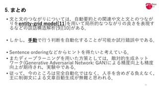 • ⽂と⽂のつながりについては，⾃動要約との関連や⽂と⽂とのつなが
りをentity-grid model[11]を⽤いて局所的なつながりの良さを表現す
るなどの談話構造解析[9][10]がある．
• しかし，⼿動で⾏う判断を⾃動化することが可能か試⾏錯誤中である．
• Sentence orderingなどからヒントを得たいと考えている．
• またディープラーニングを⽤いた⽅策としては，敵対的⽣成ネット
ワーク(Generative Adversarial Network: GAN)による精度向上も精度
向上が期待され，実験中である．
• 従って，今のところは完全⾃動化ではなく，⼈⼿を含めざる負えなく，
主に制御⽂による⽂章⾃動⽣成が無難と思われる．
35
5.まとめ
 