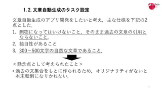 1.2.文章自動生成のタスク設定
⽂章⾃動⽣成のアプリ開発をしたいと考え，主な仕様を下記の2
点とした．
1. 剽窃になってはいけないこと，そのまま過去の⽂章の引⽤と
ならないこと．
2. 独⾃性があること
3. 300−500⽂字の⾃然な⽂章であること．
＜懸念点として考えられたこと＞
• 過去の⽂集合をもとに作られるため，オリジナリティがないと
本末転倒になりかねない．
5
 