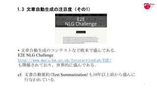 1.3 文章自動生成の注目度（その1）
• 文章自動生成のコンテストなど欧米で盛んである．
E2E NLG Challenge
http://www.macs.hw.ac.uk/InteractionLab/E2E/
も開催されており，世界的に盛んである．
cf. 文書自動要約(Text Summarization)も10年以上前から盛んに
行なわれている．
7
 