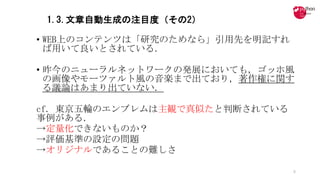 1.3.文章自動生成の注目度（その2）
• WEB上のコンテンツは「研究のためなら」引用先を明記すれ
ば用いて良いとされている．
• 昨今のニューラルネットワークの発展においても，ゴッホ風
の画像やモーツァルト風の音楽まで出ており，著作権に関す
る議論はあまり出ていない．
cf.	東京五輪のエンブレムは主観で真似たと判断されている
事例がある．
→定量化できないものか？
→評価基準の設定の問題
→オリジナルであることの難しさ
8
 