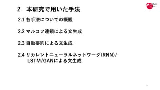 2. 本研究で用いた手法
2.1 各⼿法についての概観
2.2 マルコフ連鎖による⽂⽣成
2.3 ⾃動要約による⽂⽣成
2.4 リカレントニューラルネットワーク(RNN)/
LSTM/GANによる⽂⽣成
9
 