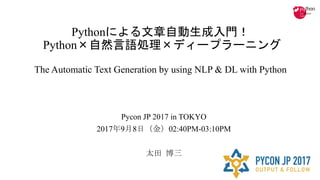 Pythonによる文章自動生成入門！
Python×自然言語処理×ディープラーニング
The Automatic Text Generation by using NLP & DL with Python
Pycon JP 2017 in TOKYO
2017年9月8日（金）02:40PM-03:10PM
太田 博三
 