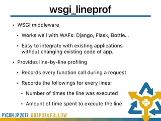 wsgi_lineprof
• WSGI middleware
• Works well with WAFs: Django, Flask, Bottle…
• Easy to integrate with existing applications
without changing existing code of app.
• Provides line-by-line profiling
• Records every function call during a request
• Records the followings for every lines:
• Number of times the line was executed
• Amount of time spent to execute the line
 