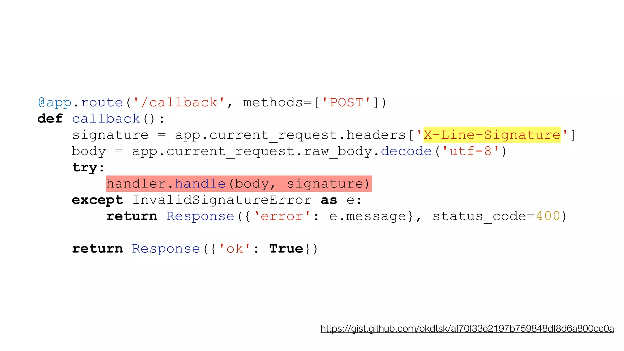 @app.route('/callback', methods=['POST'])
def callback():
signature = app.current_request.headers['X-Line-Signature']
body = app.current_request.raw_body.decode('utf-8')
try:
handler.handle(body, signature)
except InvalidSignatureError as e:
return Response({‘error': e.message}, status_code=400)
return Response({'ok': True})
https://gist.github.com/okdtsk/af70f33e2197b759848df8d6a800ce0a
 