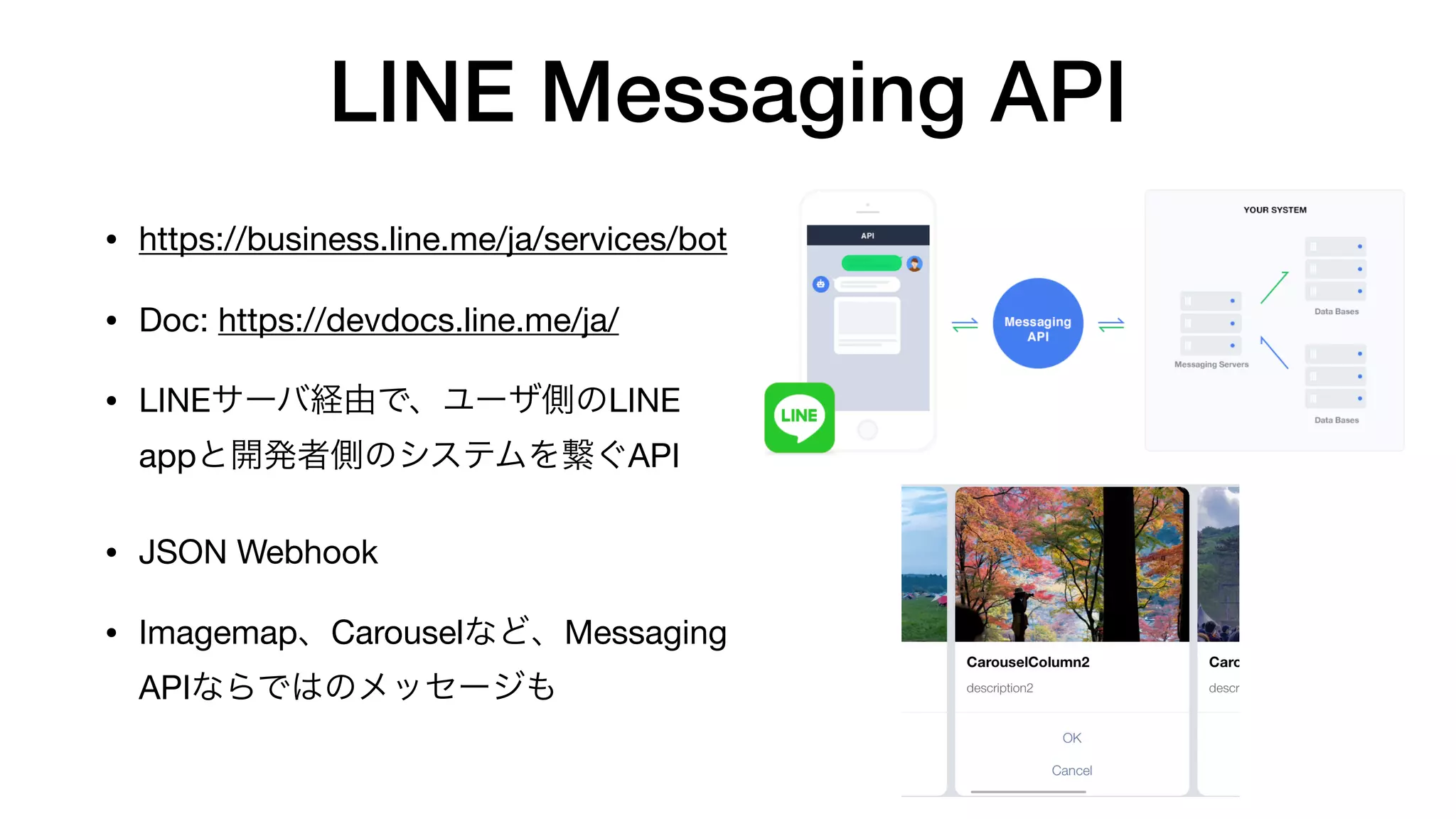 LINE Messaging API
• https://business.line.me/ja/services/bot

• Doc: https://devdocs.line.me/ja/

• LINEサーバ経由で、ユーザ側のLINE
appと開発者側のシステムを繋ぐAPI

• JSON Webhook

• Imagemap、Carouselなど、Messaging
APIならではのメッセージも
 