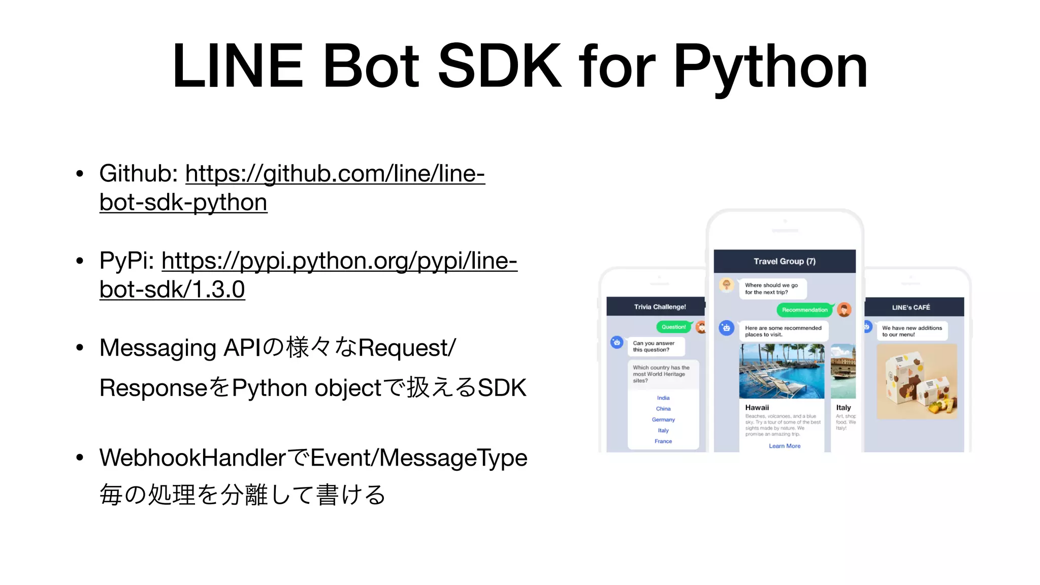 LINE Bot SDK for Python
• Github: https://github.com/line/line-
bot-sdk-python

• PyPi: https://pypi.python.org/pypi/line-
bot-sdk/1.3.0

• Messaging APIの様々なRequest/
ResponseをPython objectで扱えるSDK

• WebhookHandlerでEvent/MessageType
毎の処理を分離して書ける
 