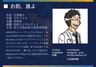 ■ お前、誰よ
名前 北神雄太
年齢 今年で３０
本職 発明家
副職 技術コンサルタント
生業 某大手部品屋で技術部所属
高校時代からハードウェアに手を出し、組
み込み開発や FPGA の開発を手がけ、その
後 Python と出会いプログラマーとして生計
を立てようと思ったが、ハードウェアの知識
とソフトウェアの知識、両方を必要とする
時代はまだ無く、職に困ったので部品屋で
RaspberryPi や Edison など最新技術を国内
へ紹介してるひと。
Twitter @nonNoise
FaseBook kitagami yuta
所属 ArtifactNoise,LLP
代表発明家
 