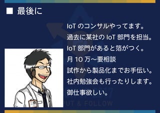 ■ 最後に
IoT のコンサルやってます。
過去に某社の IoT 部門を担当。
IoT 部門があると箔がつく。
月 10 万〜要相談
試作から製品化までお手伝い。
社内勉強会も行ったりします。
御仕事欲しい。
 