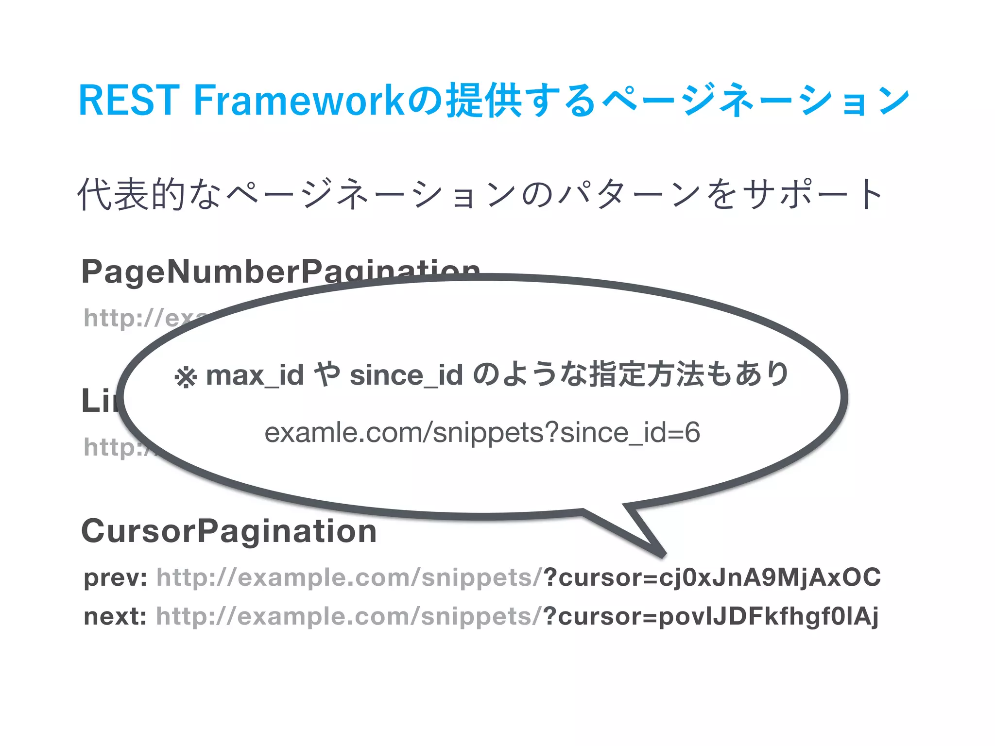 http://example.com/snippets/?page=4
PageNumberPagination
http://example.com/snippets/?limit=50&offset=250
prev: http://example.com/snippets/?cursor=cj0xJnA9MjAxOC
next: http://example.com/snippets/?cursor=povlJDFkfhgf0lAj
LimitOffsetPagination
CursorPagination
※ max_id since_id
examle.com/snippets?since_id=6
 
