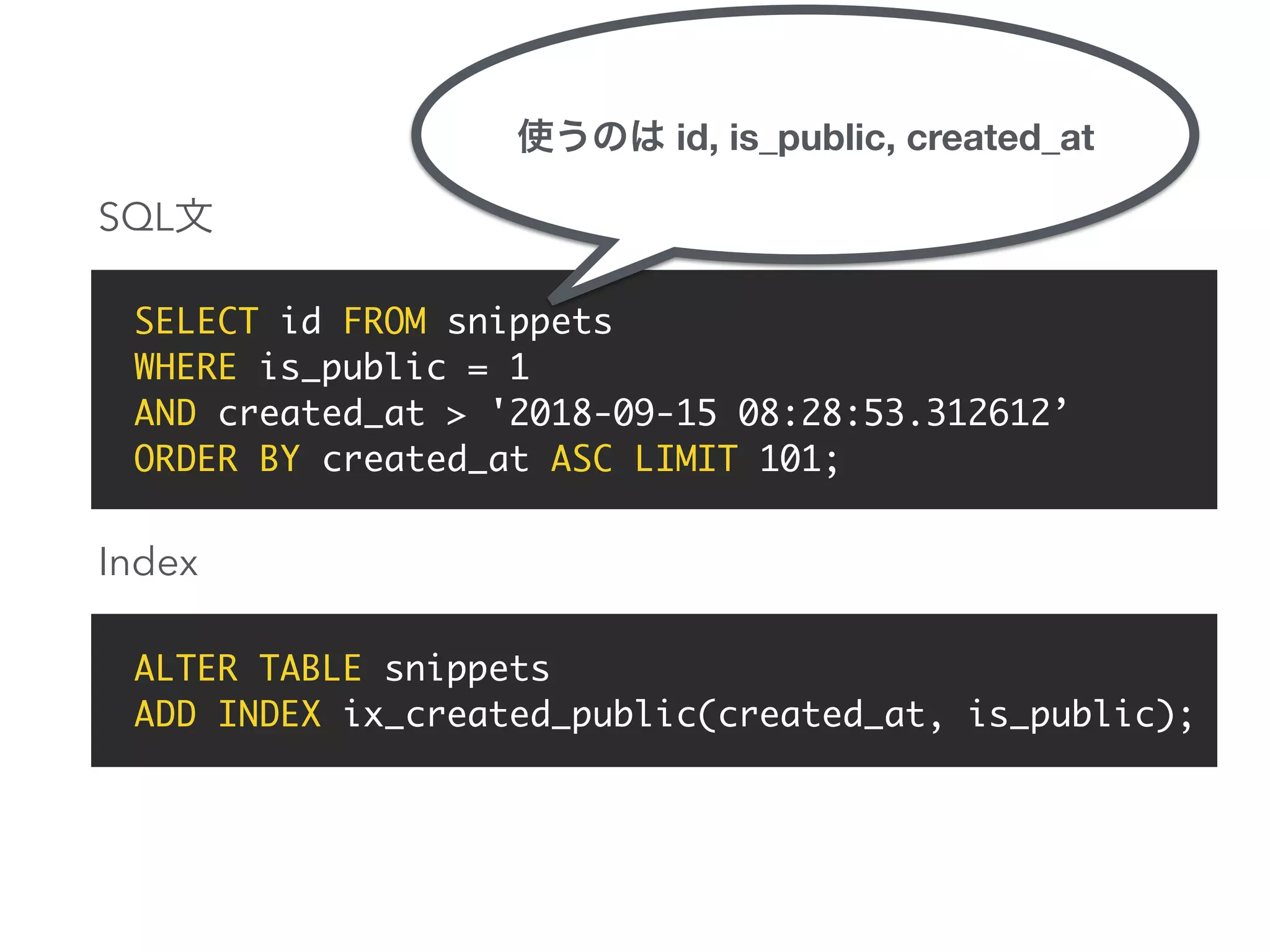 SELECT id FROM snippets
WHERE is_public = 1
AND created_at > '2018-09-15 08:28:53.312612’
ORDER BY created_at ASC LIMIT 101;
ALTER TABLE snippets
ADD INDEX ix_created_public(created_at, is_public);
SQL
Index
id, is_public, created_at
 