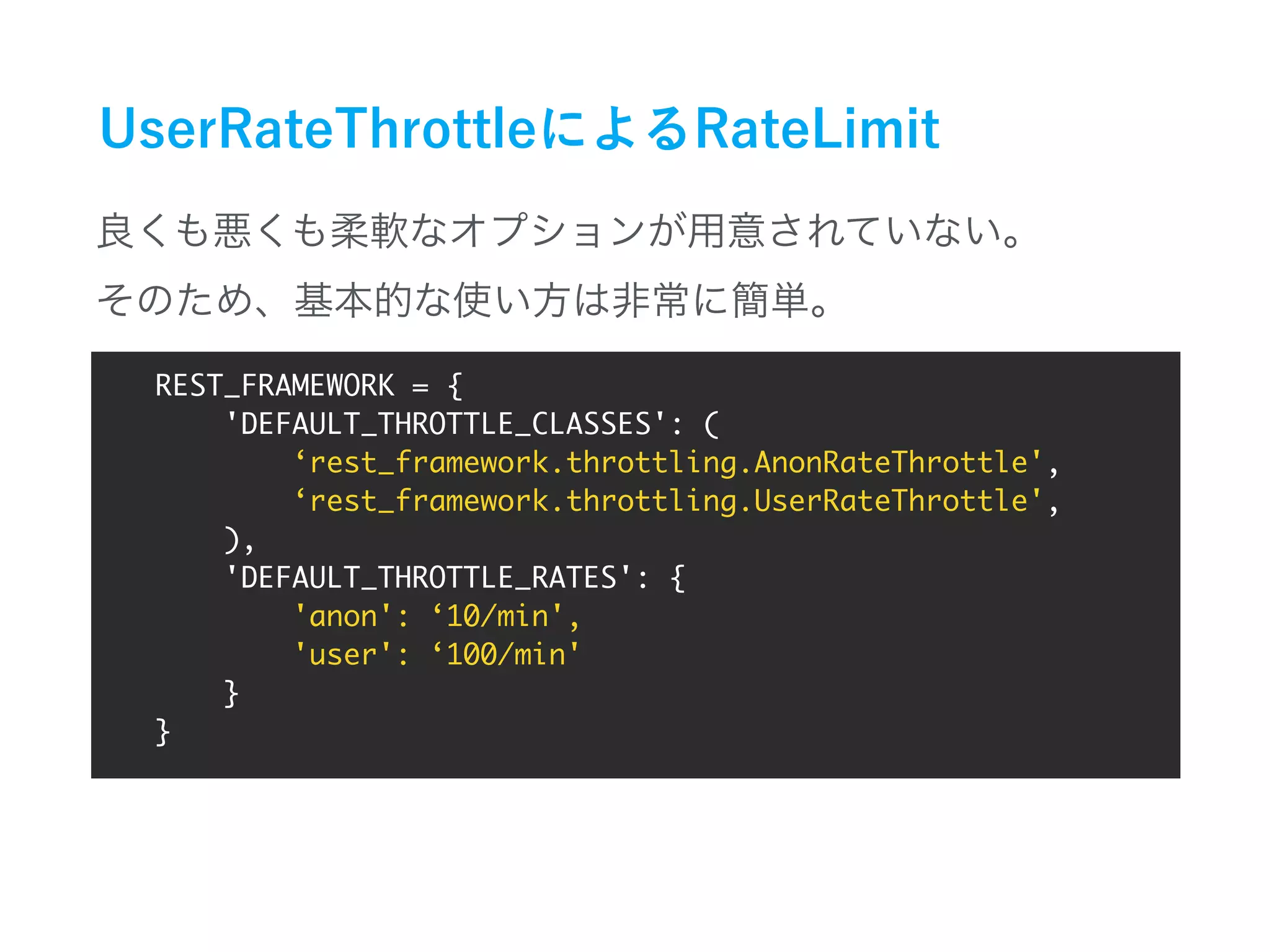 REST_FRAMEWORK = {
'DEFAULT_THROTTLE_CLASSES': (
‘rest_framework.throttling.AnonRateThrottle',
‘rest_framework.throttling.UserRateThrottle',
),
'DEFAULT_THROTTLE_RATES': {
'anon': ‘10/min',
'user': ‘100/min'
}
}
 