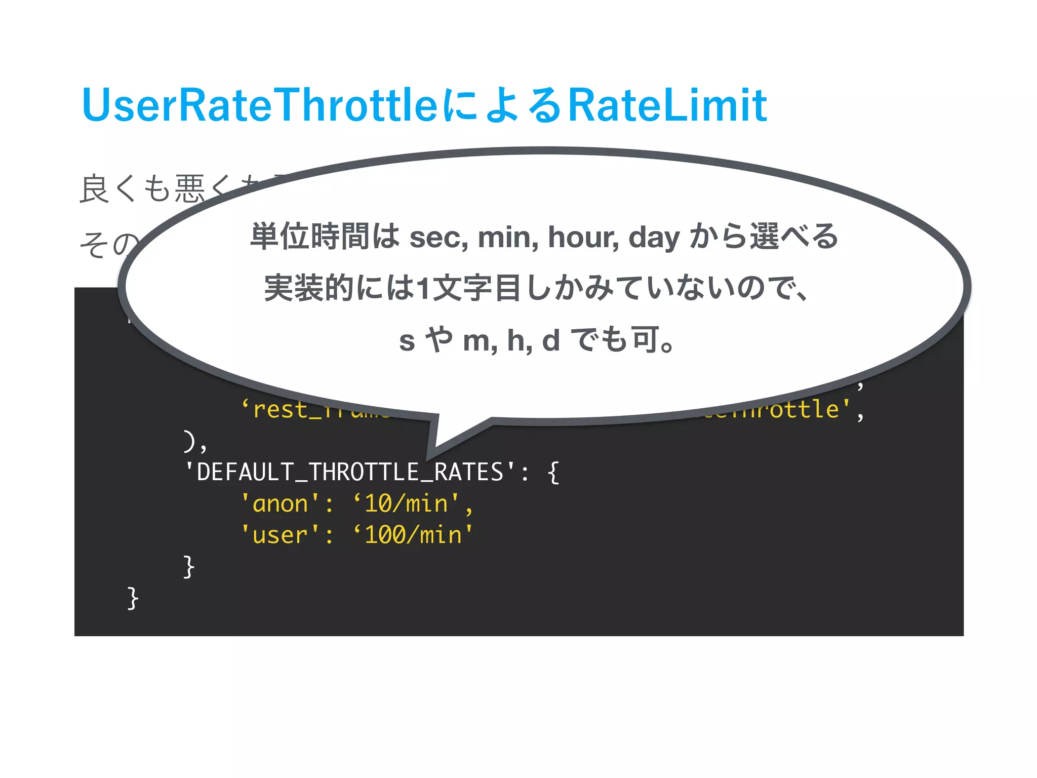 REST_FRAMEWORK = {
'DEFAULT_THROTTLE_CLASSES': (
‘rest_framework.throttling.AnonRateThrottle',
‘rest_framework.throttling.UserRateThrottle',
),
'DEFAULT_THROTTLE_RATES': {
'anon': ‘10/min',
'user': ‘100/min'
}
}
sec, min, hour, day
1
s m, h, d
 