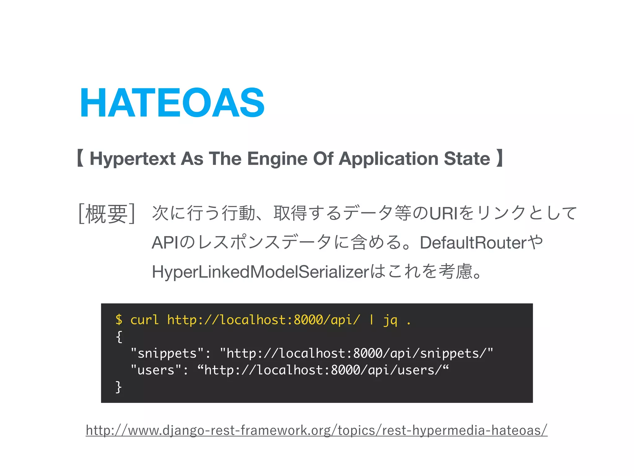 HATEOAS
Hypertext As The Engine Of Application State
URI  
API DefaultRouter 

HyperLinkedModelSerializer
$ curl http://localhost:8000/api/ | jq .
{
"snippets": "http://localhost:8000/api/snippets/"
"users": “http://localhost:8000/api/users/“
}
 