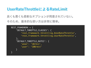 REST_FRAMEWORK = {
'DEFAULT_THROTTLE_CLASSES': (
‘rest_framework.throttling.AnonRateThrottle',
‘rest_framework.throttling.UserRateThrottle',
),
'DEFAULT_THROTTLE_RATES': {
'anon': ‘10/min',
'user': ‘100/min'
}
}
 