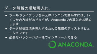 データ解析の環境導入に。
● ツールやライブラリを手元のパソコンで動かすには、い
くつかの方法がありますが、Anacondaでの導入をお勧め
します
● データ解析環境を導入するための無償のディストリビュ
ーションです
● 必要なパッケージが一括でインストールできる
 
