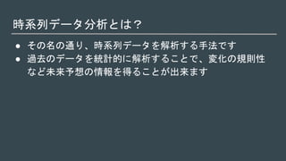 時系列データ分析とは？
● その名の通り、時系列データを解析する手法です
● 過去のデータを統計的に解析することで、変化の規則性
など未来予想の情報を得ることが出来ます
 