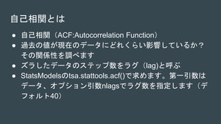自己相関とは
● 自己相関（ACF:Autocorrelation Function）
● 過去の値が現在のデータにどれくらい影響しているか？
その関係性を調べます
● ズラしたデータのステップ数をラグ（lag)と呼ぶ
● StatsModelsのtsa.stattools.acf()で求めます。第一引数は
データ、オプション引数nlagsでラグ数を指定します（デ
フォルト40）
 