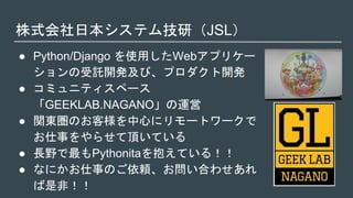 株式会社日本システム技研（JSL）
● Python/Django を使用したWebアプリケー
ションの受託開発及び、プロダクト開発
● コミュニティスペース
「GEEKLAB.NAGANO」の運営
● 関東圏のお客様を中心にリモートワークで
お仕事をやらせて頂いている
● 長野で最もPythonitaを抱えている！！
● なにかお仕事のご依頼、お問い合わせあれ
ば是非！！
 