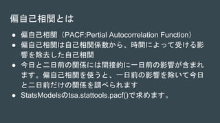 偏自己相関とは
● 偏自己相関（PACF:Pertial Autocorrelation Function）
● 偏自己相関は自己相関係数から、時間によって受ける影
響を除去した自己相関
● 今日と二日前の関係には間接的に一日前の影響が含まれ
ます。偏自己相関を使うと、一日前の影響を除いて今日
と二日前だけの関係を調べられます
● StatsModelsのtsa.stattools.pacf()で求めます。
 